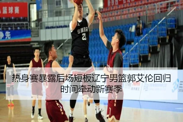 热身赛暴露后场短板辽宁男篮郭艾伦回归时间牵动新赛季
