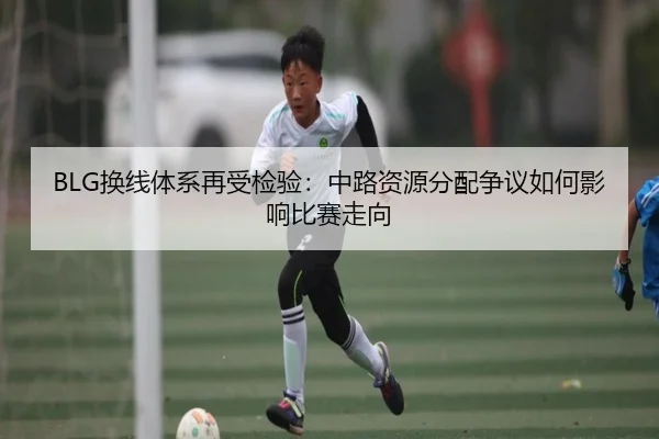 BLG换线体系再受检验：中路资源分配争议如何影响比赛走向